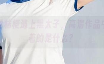 当沧霁桔梗遇上黑太子，高清作品中闪烁着的是什么？